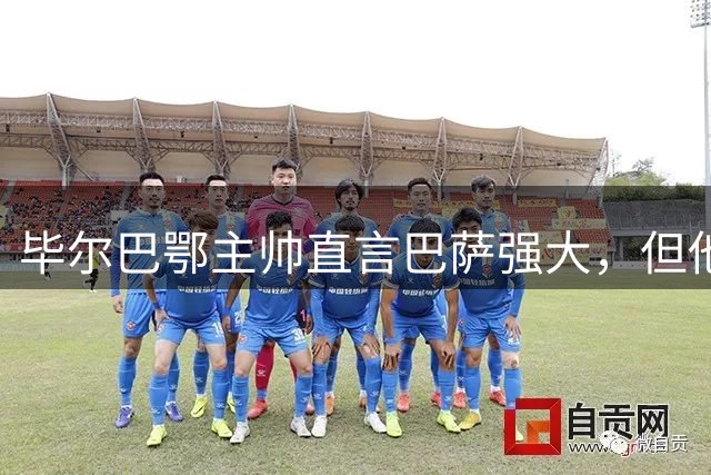 毕尔巴鄂主帅直言巴萨强大，但他不准备去诺坎普认输