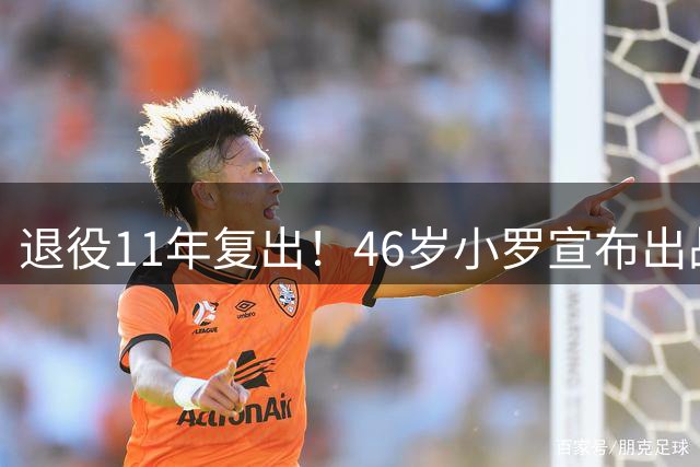 退役11年复出！46岁小罗宣布出战意丙：期待打入生涯第300球