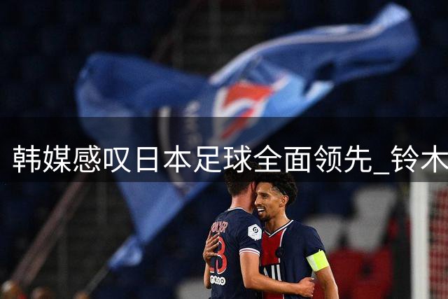 韩媒感叹日本足球全面领先 铃木彩艳创英超新纪录